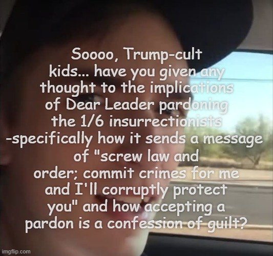 Either they did nothing wrong or they're guilty as hell -you don't get to have it both ways, young'uns. | Soooo, Trump-cult kids... have you given any thought to the implications of Dear Leader pardoning the 1/6 insurrectionists -specifically how it sends a message; of "screw law and order; commit crimes for me and I'll corruptly protect you" and how accepting a pardon is a confession of guilt? | image tagged in yeah i sure hope it does,you can't handle the truth,1/6 insurrection,criminals,traitors | made w/ Imgflip meme maker