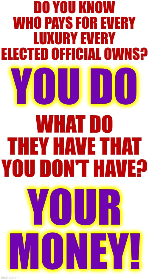 It's A Scam | DO YOU KNOW WHO PAYS FOR EVERY LUXURY EVERY ELECTED OFFICIAL OWNS? YOU DO; WHAT DO THEY HAVE THAT YOU DON'T HAVE? YOUR MONEY! | image tagged in republicans,government corruption,maga,let's raise their taxes,corporate greed,memes | made w/ Imgflip meme maker