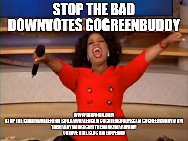 Oprah You Get A Meme | STOP THE BAD DOWNVOTES GOGREENBUDDY; WWW.BILPCOIN.COM

STOP THE BUILDAWHALEFARM BUILDAWHALESCAM GOGREENBUDDYSCAM GOGREENBUDDYFARM THEMARKYMARKSCAM THEMARKYMARKFARM ON HIVE HIVE.BLOG HIVEIO PEAKD | image tagged in memes,oprah you get a | made w/ Imgflip meme maker