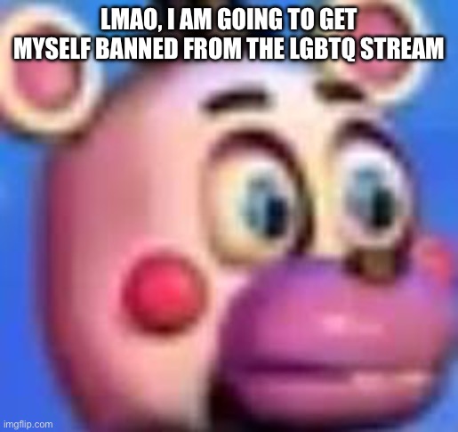 helpy | LMAO, I AM GOING TO GET MYSELF BANNED FROM THE LGBTQ STREAM | image tagged in helpy | made w/ Imgflip meme maker