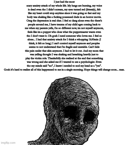 TW: depression/anxiety | I just had the most scary anxiety attack of my whole life. My lungs are burning, my voice is dead even tho I didn't scream, my eyes turned red (litteraly), felt like my heart could stop anytime since it was going so fast and my body was shaking like a fucking possessed dude in an horror movie. Omg the depression is real chat. I feel so dang alone even tho there's people around me, I have trauma of my child ages coming back to me when my parents yells, i'm so different now, im not myself anymore, feels like im a puppet who does what the puppetmaster wants even tho I don't want it. Oh gosh I need someone who loves me. I feel so alone... I had that anxiety attack for I think a whopping 1h30min (I think, it felt so long.) I can't control myself anymore and peoples seems to not understand that i'm fragile and unstable. Can't hide this pain under that skin anymore. I had to let it out. And my mom that was yelling thought I was shaking and breathing heavily just to play the victim role. Thanksfully she realised at the end that something was wrong and she asked me if I wanted to see a psychologist. Even tho my minds said "no", I knew i needed to nod my head as a "yes".
Gosh it's hard to realize all of this happenned to me in a single morning. Hope things will change soon... man. | image tagged in sad wojak | made w/ Imgflip meme maker