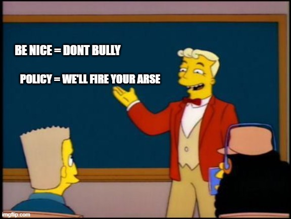 Simpsons Monorail Chalkboard | BE NICE = DONT BULLY; POLICY = WE'LL FIRE YOUR ARSE | image tagged in simpsons monorail chalkboard | made w/ Imgflip meme maker