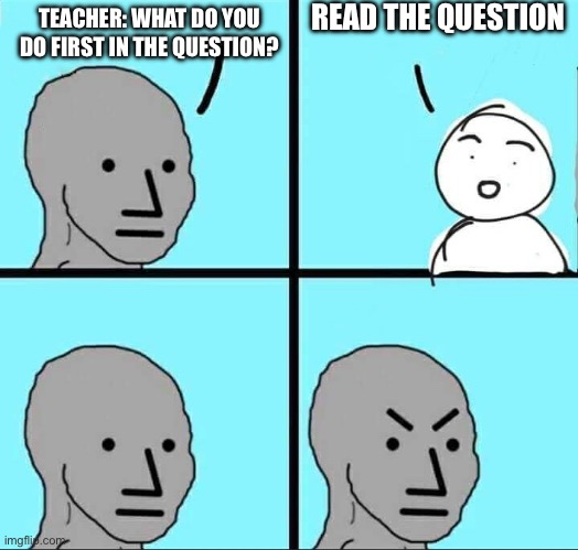 i thought of this original meme yesterday | READ THE QUESTION; TEACHER: WHAT DO YOU DO FIRST IN THE QUESTION? | image tagged in npc meme | made w/ Imgflip meme maker