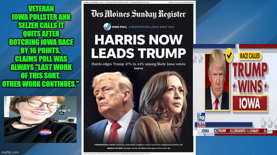 Attempt at Trump Voter Suppression Fails | VETERAN IOWA POLLSTER ANN SELZER CALLS IT QUITS AFTER BOTCHING IOWA RACE BY 16 POINTS.  CLAIMS POLL WAS ALWAYS "LAST WORK OF THIS SORT.  OTHER WORK CONTINUES." | image tagged in donald trump,kamala harris,iowa,presidential election | made w/ Imgflip meme maker