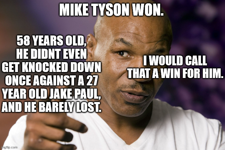 Mike Tyson  | MIKE TYSON WON. 58 YEARS OLD, HE DIDNT EVEN GET KNOCKED DOWN ONCE AGAINST A 27 YEAR OLD JAKE PAUL, AND HE BARELY LOST. I WOULD CALL THAT A WIN FOR HIM. | image tagged in mike tyson | made w/ Imgflip meme maker