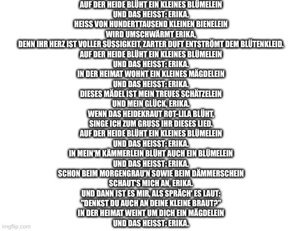 Erika | AUF DER HEIDE BLÜHT EIN KLEINES BLÜMELEIN
UND DAS HEISST: ERIKA.
HEISS VON HUNDERTTAUSEND KLEINEN BIENELEIN
WIRD UMSCHWÄRMT ERIKA,
DENN IHR HERZ IST VOLLER SÜSSIGKEIT, ZARTER DUFT ENTSTRÖMT DEM BLÜTENKLEID.
AUF DER HEIDE BLÜHT EIN KLEINES BLÜMELEIN
UND DAS HEISST: ERIKA.
IN DER HEIMAT WOHNT EIN KLEINES MÄGDELEIN
UND DAS HEISST: ERIKA.
DIESES MÄDEL IST MEIN TREUES SCHÄTZELEIN
UND MEIN GLÜCK, ERIKA.
WENN DAS HEIDEKRAUT ROT-LILA BLÜHT,
SINGE ICH ZUM GRUSS IHR DIESES LIED.
AUF DER HEIDE BLÜHT EIN KLEINES BLÜMELEIN
UND DAS HEISST: ERIKA.
IN MEIN'M KÄMMERLEIN BLÜHT AUCH EIN BLÜMELEIN
UND DAS HEISST: ERIKA.
SCHON BEIM MORGENGRAU'N SOWIE BEIM DÄMMERSCHEIN
SCHAUT'S MICH AN, ERIKA.
UND DANN IST ES MIR, ALS SPRÄCH' ES LAUT:
"DENKST DU AUCH AN DEINE KLEINE BRAUT?"
IN DER HEIMAT WEINT UM DICH EIN MÄGDELEIN
UND DAS HEISST: ERIKA. | made w/ Imgflip meme maker