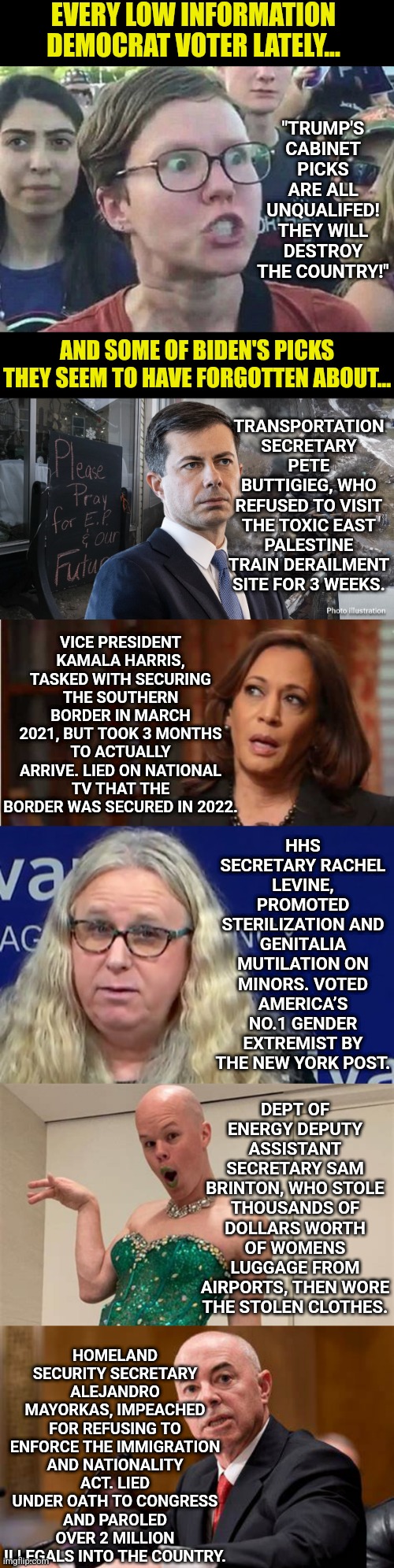 Democrats are a high opinion, low information voter. Want proof? Let's look at some of Biden's "qualified" picks | EVERY LOW INFORMATION DEMOCRAT VOTER LATELY... "TRUMP'S CABINET PICKS ARE ALL UNQUALIFED! THEY WILL DESTROY THE COUNTRY!"; TRANSPORTATION SECRETARY PETE BUTTIGIEG, WHO REFUSED TO VISIT THE TOXIC EAST PALESTINE TRAIN DERAILMENT SITE FOR 3 WEEKS. AND SOME OF BIDEN'S PICKS THEY SEEM TO HAVE FORGOTTEN ABOUT... VICE PRESIDENT KAMALA HARRIS, TASKED WITH SECURING THE SOUTHERN BORDER IN MARCH 2021, BUT TOOK 3 MONTHS TO ACTUALLY ARRIVE. LIED ON NATIONAL TV THAT THE BORDER WAS SECURED IN 2022. HHS SECRETARY RACHEL LEVINE, PROMOTED STERILIZATION AND GENITALIA MUTILATION ON MINORS. VOTED AMERICA’S NO.1 GENDER EXTREMIST BY THE NEW YORK POST. DEPT OF ENERGY DEPUTY ASSISTANT SECRETARY SAM BRINTON, WHO STOLE THOUSANDS OF DOLLARS WORTH OF WOMENS LUGGAGE FROM AIRPORTS, THEN WORE THE STOLEN CLOTHES. HOMELAND SECURITY SECRETARY ALEJANDRO MAYORKAS, IMPEACHED FOR REFUSING TO ENFORCE THE IMMIGRATION AND NATIONALITY ACT. LIED UNDER OATH TO CONGRESS AND PAROLED OVER 2 MILLION ILLEGALS INTO THE COUNTRY. | image tagged in triggered liberal,stupid liberals,liberal hypocrisy,biased media,misinformation,brainwashing | made w/ Imgflip meme maker