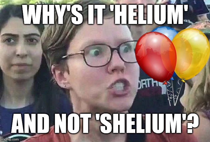 Triggered Liberal | WHY'S IT 'HELIUM'; AND NOT 'SHELIUM'? | image tagged in triggered liberal | made w/ Imgflip meme maker