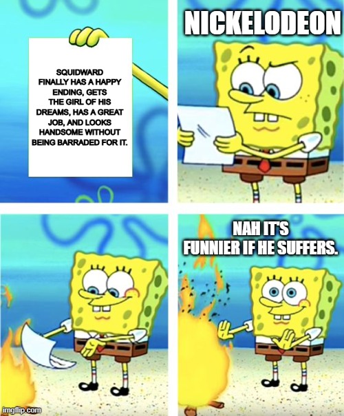 Justice for squidward! | NICKELODEON; SQUIDWARD FINALLY HAS A HAPPY ENDING, GETS THE GIRL OF HIS DREAMS, HAS A GREAT JOB, AND LOOKS HANDSOME WITHOUT BEING BARRADED FOR IT. NAH IT'S FUNNIER IF HE SUFFERS. | image tagged in spongebob burning paper,this has to be true,squidward | made w/ Imgflip meme maker