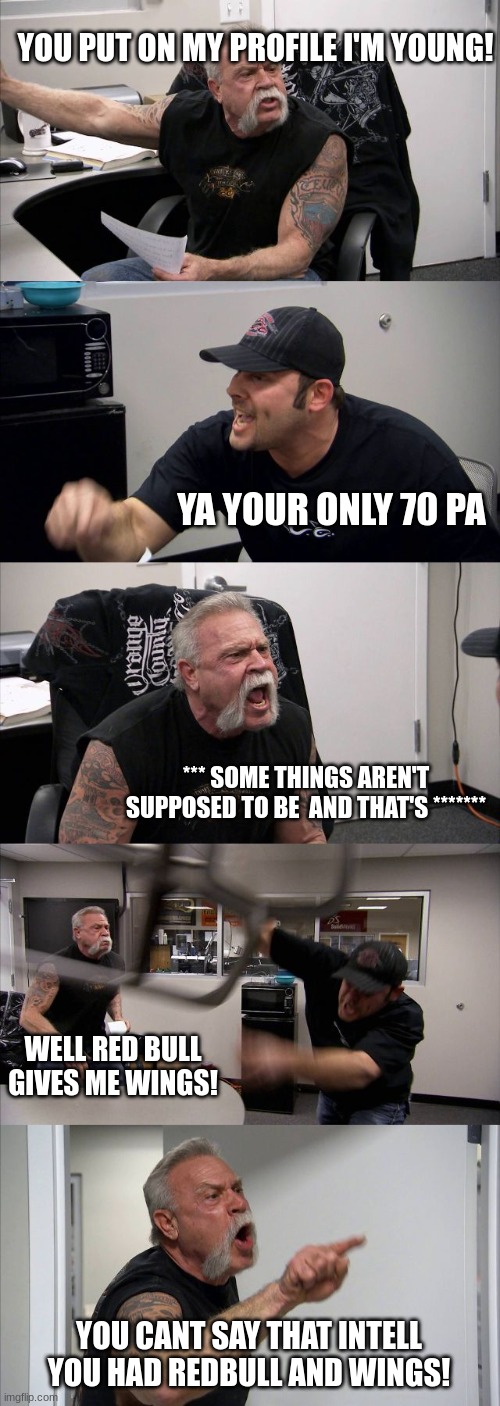 dad a son bonding time | YOU PUT ON MY PROFILE I'M YOUNG! YA YOUR ONLY 70 PA; *** SOME THINGS AREN'T SUPPOSED TO BE  AND THAT'S *******; WELL RED BULL GIVES ME WINGS! YOU CANT SAY THAT INTELL YOU HAD REDBULL AND WINGS! | image tagged in memes,american chopper argument | made w/ Imgflip meme maker