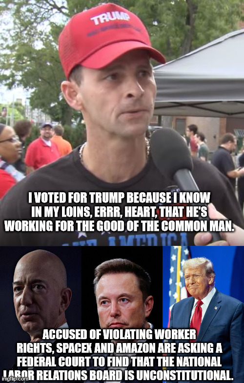 Wait until you're working 12 hour days with no overtime pay at the new minimum wage of $3.50 an hour. The good old days! | I VOTED FOR TRUMP BECAUSE I KNOW IN MY LOINS, ERRR, HEART, THAT HE'S WORKING FOR THE GOOD OF THE COMMON MAN. ACCUSED OF VIOLATING WORKER RIGHTS, SPACEX AND AMAZON ARE ASKING A FEDERAL COURT TO FIND THAT THE NATIONAL LABOR RELATIONS BOARD IS UNCONSTITUTIONAL. | image tagged in fascist trump,billionaires with free rein,idiot magats | made w/ Imgflip meme maker