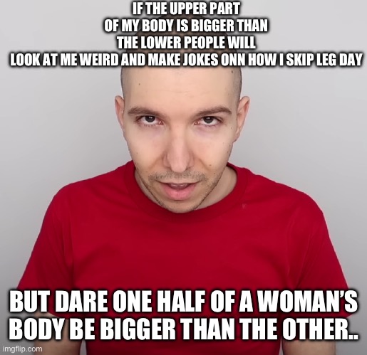 GYYYYYAAAATATATATAT | IF THE UPPER PART OF MY BODY IS BIGGER THAN THE LOWER PEOPLE WILL LOOK AT ME WEIRD AND MAKE JOKES ONN HOW I SKIP LEG DAY; BUT DARE ONE HALF OF A WOMAN’S BODY BE BIGGER THAN THE OTHER.. | image tagged in two steps ahead | made w/ Imgflip meme maker