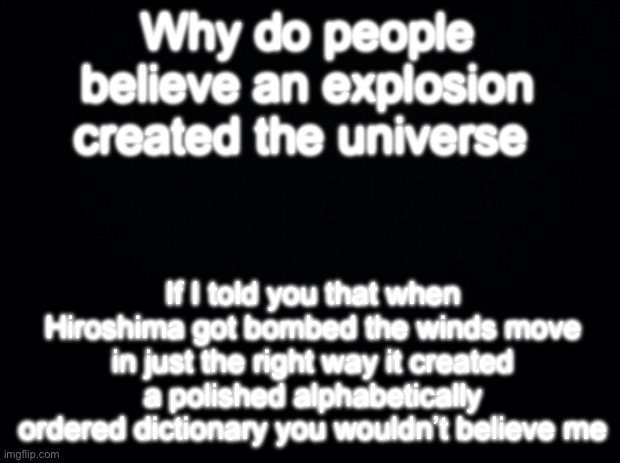 Black background | Why do people believe an explosion created the universe; If I told you that when Hiroshima got bombed the winds move in just the right way it created a polished alphabetically ordered dictionary you wouldn’t believe me | image tagged in black background | made w/ Imgflip meme maker