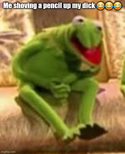 Kermit has pain | Me shoving a pencil up my dick 😂😂😂 | image tagged in kermit has pain | made w/ Imgflip meme maker