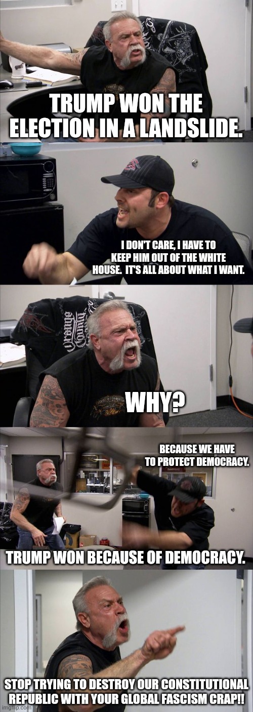 If you really just cannot live without a government that will tell you exactly what to do, then leave. Move to North Korea. | TRUMP WON THE ELECTION IN A LANDSLIDE. I DON'T CARE, I HAVE TO KEEP HIM OUT OF THE WHITE HOUSE.  IT'S ALL ABOUT WHAT I WANT. WHY? BECAUSE WE HAVE TO PROTECT DEMOCRACY. TRUMP WON BECAUSE OF DEMOCRACY. STOP TRYING TO DESTROY OUR CONSTITUTIONAL REPUBLIC WITH YOUR GLOBAL FASCISM CRAP!! | image tagged in the left thought they had america on their side,the left got cocky,the left stopped paying attention to the people | made w/ Imgflip meme maker