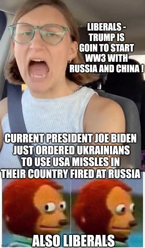 LIBERALS -
TRUMP IS GOIN TO START WW3 WITH RUSSIA AND CHINA ! CURRENT PRESIDENT JOE BIDEN
 JUST ORDERED UKRAINIANS TO USE USA MISSLES IN THEIR COUNTRY FIRED AT RUSSIA; ALSO LIBERALS | image tagged in unhinged liberal lunatic idiot woman meltdown screaming in car,memes,monkey puppet,liberals,democrats,biden | made w/ Imgflip meme maker