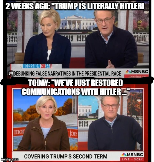 mika-joe | 2 WEEKS AGO: "TRUMP IS LITERALLY HITLER! TODAY: "WE'VE JUST RESTORED COMMUNICATIONS WITH HITLER ..." | image tagged in mika-joe | made w/ Imgflip meme maker