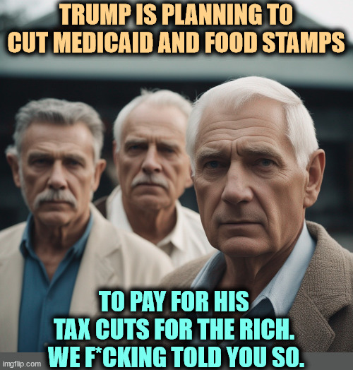 TRUMP IS PLANNING TO CUT MEDICAID AND FOOD STAMPS; TO PAY FOR HIS 
TAX CUTS FOR THE RICH. 
WE F*CKING TOLD YOU SO. | image tagged in trump,medicaid,food stamps,tax cuts for the rich,i told you | made w/ Imgflip meme maker