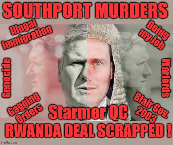 Southport Murders - Rwanda deal connection? #TwoTierKeir #FreeGearKeir #NeverHereKeir | SOUTHPORT MURDERS; Illegal
Immigration; Doing
my Job; Warlords; Genocide; Gagging
Orders; Blair Gov.
2003; Starmer QC; RWANDA DEAL SCRAPPED ! #BURDEN SHARING #IMMIGRATION #STARMEROUT #LABOUR #WEARECORBYN #KEIRSTARMER #DIANEABBOTT #MCDONNELL #CULTOFCORBYN #LABOURISDEAD #LABOURRACISM #SOCIALISTSUNDAY #NEVERVOTELABOUR #SOCIALISTANYDAY #ANTISEMITISM #SAVILE #SAVILEGATE #PAEDO #WORBOYS #GROOMINGGANGS #PAEDOPHILE #ILLEGALIMMIGRATION #INVASION #STARMERISWRONG #SIRSOFTIE #SIRSOFTY #BLAIR #STEROIDS AKA KEITH ABBOTT #TWOTIERKEIR; BUT THEY; VOTED STARMER ! #TWOTIERKEIR; #TWOTIERKEIR; YVETTE COOPER; BLOOD ON THE HANDS OF YVETTE COOPER & STARMER; #2NDGEARKEIR; STARMER 'SURRENDER' TO THE EU? 4 DAY WEEK; BLACK HOLE; 6PM FRI; #TWOTIERKEIR; #STARMEROUT; TWO HOMES RAYNER; PULLING UP LADDER FROM WORKING PEOPLE STARMER TO SCRAP THATCHERS 'RIGHT TO BUY' SCHEME? WINTER FUEL PAYMENTS? THE; GRIFTERS; HEY - WHERE'S OUR FREE STUFF? CAP'T HYPOCRITE PENSIONERS TO FREEZE #TWOTIERKEIR; HYPOCRITE RAYNER TO SCRAP 'RIGHT TO BUY'? HOUSE ILLEGAL MIGRANTS ??? SMASH GANGS; BAN SMOKING; NEVER, EVER; HOW DOES STARMER NEGATE UK LAW? LAWLESS BRITAIN !!! 'ILLEGAL' = 'IRREGULAR'; UNDER STARMER'S; 'ILLEGAL' V 'IRREGULAR'; SO MUCH FOR BREXIT, FAST-TRACKING RIOTERS, #TWOTIERKEIR; ELECTION PLEDGE STARMER LIED TO US !!! PARTY SECOND; NEW HOME FOR OUR NEW IMMIGRANT FRIENDS !!! THE ONLY WAY TO KEEP THE ILLEGAL IMMIGRANTS IN THE UK; CITIZENSHIP FOR ALL, COVER WITH A LIE! 'SMASH THE GANGS'; LABOUR AXE PENSIONERS WINTER FUEL PAYMENTS; #TwoTierKeir #FreeGearKeir; Yvette Cooper; 'GIVING OUR COUNTRY AWAY'; UNDER STARMER ! CHANGE; HOW MUCH TO GET YOU TO RESIGN? #TWOTIERKEIR #FREEGEARKEIR; When; 'STARMER IS CANCELLED' !!! WHO'S GONNA TAKE OVER? 2024 Southport murders Axel Rudakubana Rwandan parents Wales | image tagged in starmer qc,illegal immigration,stop boats rwanda,palestine hamas muslim vote,axel rudakubana,southport murders | made w/ Imgflip meme maker