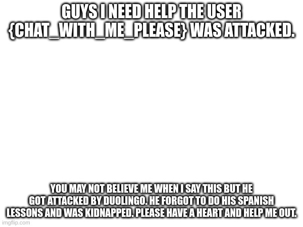 HELP | GUYS I NEED HELP THE USER {CHAT_WITH_ME_PLEASE} WAS ATTACKED. YOU MAY NOT BELIEVE ME WHEN I SAY THIS BUT HE GOT ATTACKED BY DUOLINGO. HE FORGOT TO DO HIS SPANISH LESSONS AND WAS KIDNAPPED. PLEASE HAVE A HEART AND HELP ME OUT. | image tagged in oh no,help me | made w/ Imgflip meme maker