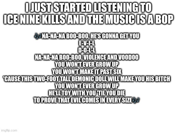 Assault & Batteries by Ice Nine Kills | I JUST STARTED LISTENING TO ICE NINE KILLS AND THE MUSIC IS A BOP; 🎶NA-NA-NA BOO-BOO, HE'S GONNA GET YOU
E-V-I-L
D-O-L-L
NA-NA-NA BOO-BOO, VIOLENCE AND VOODOO
YOU WON'T EVER GROW UP
YOU WON'T MAKE IT PAST SIX
'CAUSE THIS TWO-FOOT TALL DEMONIC DOLL WILL MAKE YOU HIS BITCH
YOU WON'T EVER GROW UP
HE'LL TOY WITH YOU 'TIL YOU DIE
TO PROVE THAT EVIL COMES IN EVERY SIZE🎶 | image tagged in ice nine kills | made w/ Imgflip meme maker