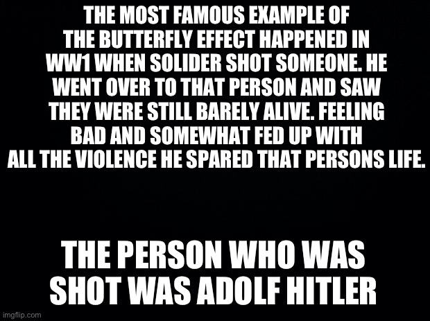 The butterfly affect is the idea that little things can cause big changes through a series of events like knocking over one domi | THE MOST FAMOUS EXAMPLE OF THE BUTTERFLY EFFECT HAPPENED IN WW1 WHEN SOLIDER SHOT SOMEONE. HE WENT OVER TO THAT PERSON AND SAW THEY WERE STILL BARELY ALIVE. FEELING BAD AND SOMEWHAT FED UP WITH ALL THE VIOLENCE HE SPARED THAT PERSONS LIFE. THE PERSON WHO WAS SHOT WAS ADOLF HITLER | image tagged in black background | made w/ Imgflip meme maker