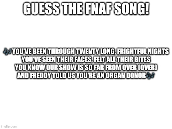 Guess the FNAF song (No cheating and looking up the lyrics either) | GUESS THE FNAF SONG! 🎶YOU'VE BEEN THROUGH TWENTY LONG, FRIGHTFUL NIGHTS
YOU'VE SEEN THEIR FACES, FELT ALL THEIR BITES
YOU KNOW OUR SHOW IS SO FAR FROM OVER (OVER)
AND FREDDY TOLD US YOU'RE AN ORGAN DONOR🎶 | image tagged in fnaf,fnaf song | made w/ Imgflip meme maker