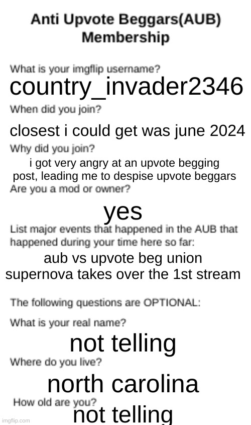 make one if u want ill link the meme generator in the comments | country_invader2346; closest i could get was june 2024; i got very angry at an upvote begging post, leading me to despise upvote beggars; yes; aub vs upvote beg union
supernova takes over the 1st stream; not telling; north carolina; not telling | image tagged in aub membership,aub,stop upvote begging,e,bruh,country_invader2346 | made w/ Imgflip meme maker