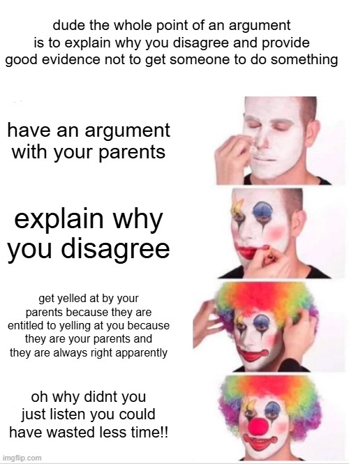 dude i was trying to tell you why you dont make sense and now you just subtly tell me that i have to agree because your my paren | dude the whole point of an argument is to explain why you disagree and provide good evidence not to get someone to do something; have an argument with your parents; explain why you disagree; get yelled at by your parents because they are entitled to yelling at you because they are your parents and they are always right apparently; oh why didnt you just listen you could have wasted less time!! | image tagged in memes,clown applying makeup,relatable,funny | made w/ Imgflip meme maker