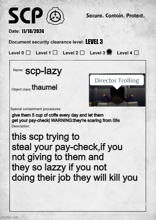 so lazy | 11/18/2024; *; LEVEL 3; scp-lazy; thaumel; give them 5 cup of coffe every day and let them get your pay-check| WARNING:they're scaring from 05s; this scp trying to steal your pay-check,if you not giving to them and they so lazzy if you not doing their job they will kill you | image tagged in scp document | made w/ Imgflip meme maker