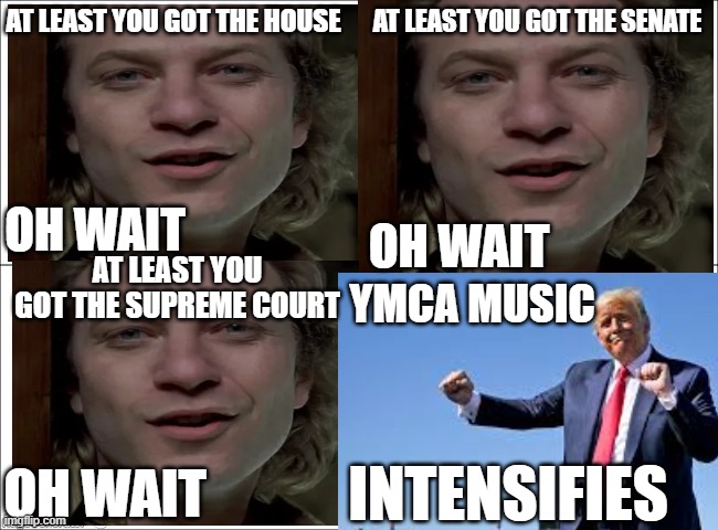 AT LEAST YOU GOT THE HOUSE; AT LEAST YOU GOT THE SENATE; OH WAIT; OH WAIT; AT LEAST YOU GOT THE SUPREME COURT; YMCA MUSIC; OH WAIT; INTENSIFIES | made w/ Imgflip meme maker