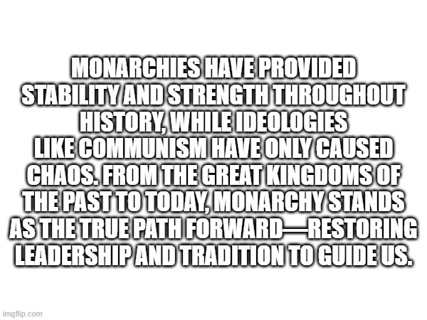 I only bring the truth with me | MONARCHIES HAVE PROVIDED STABILITY AND STRENGTH THROUGHOUT HISTORY, WHILE IDEOLOGIES LIKE COMMUNISM HAVE ONLY CAUSED CHAOS. FROM THE GREAT KINGDOMS OF THE PAST TO TODAY, MONARCHY STANDS AS THE TRUE PATH FORWARD—RESTORING LEADERSHIP AND TRADITION TO GUIDE US. | made w/ Imgflip meme maker