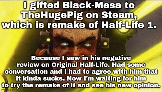 It's originally 20€ but I payed 4x less during Half-Life 2 discount. | I gifted Black-Mesa to TheHugePig on Steam, which is remake of Half-Life 1. Because I saw in his negative review on Original Half-Life. Had some conversation and I had to agree with him that it kinda sucks. Now I'm waiting for him to try the remake of it and see his new opinion. | made w/ Imgflip meme maker