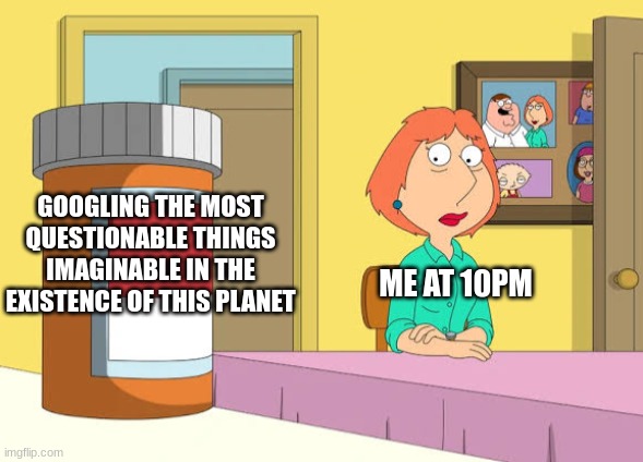 Is this you? | GOOGLING THE MOST QUESTIONABLE THINGS IMAGINABLE IN THE EXISTENCE OF THIS PLANET; ME AT 10PM | image tagged in lois prescription pills,funny memes,funny,relatable,real,family guy | made w/ Imgflip meme maker