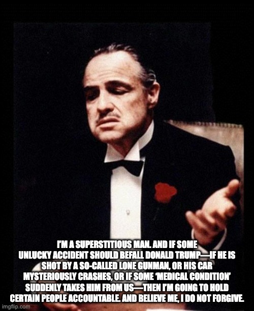 The Godfather | I’M A SUPERSTITIOUS MAN. AND IF SOME UNLUCKY ACCIDENT SHOULD BEFALL DONALD TRUMP—IF HE IS SHOT BY A SO-CALLED LONE GUNMAN, OR HIS CAR MYSTERIOUSLY CRASHES, OR IF SOME ‘MEDICAL CONDITION’ SUDDENLY TAKES HIM FROM US—THEN I’M GOING TO HOLD CERTAIN PEOPLE ACCOUNTABLE. AND BELIEVE ME, I DO NOT FORGIVE. | image tagged in godfather | made w/ Imgflip meme maker