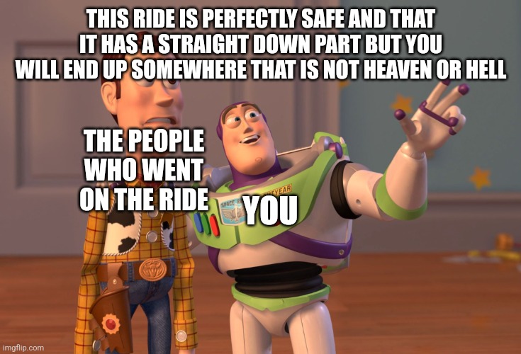 X, X Everywhere Meme | THIS RIDE IS PERFECTLY SAFE AND THAT IT HAS A STRAIGHT DOWN PART BUT YOU WILL END UP SOMEWHERE THAT IS NOT HEAVEN OR HELL YOU THE PEOPLE WHO | image tagged in memes,x x everywhere | made w/ Imgflip meme maker