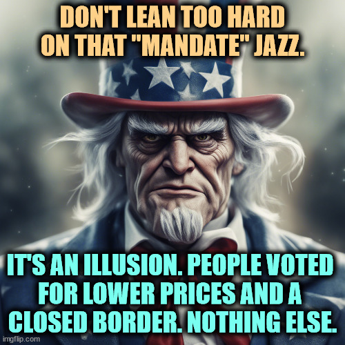 DON'T LEAN TOO HARD ON THAT "MANDATE" JAZZ. IT'S AN ILLUSION. PEOPLE VOTED 
FOR LOWER PRICES AND A 
CLOSED BORDER. NOTHING ELSE. | image tagged in uncle sam,republican,mandate,illusion,lies,inflation | made w/ Imgflip meme maker