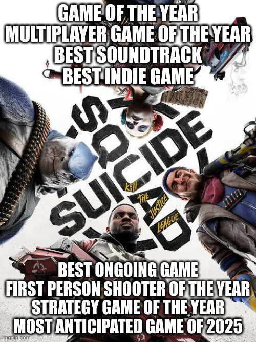 GAME OF THE YEAR

MULTIPLAYER GAME OF THE YEAR
BEST SOUNDTRACK
BEST INDIE GAME; BEST ONGOING GAME
FIRST PERSON SHOOTER OF THE YEAR
STRATEGY GAME OF THE YEAR
MOST ANTICIPATED GAME OF 2025 | made w/ Imgflip meme maker