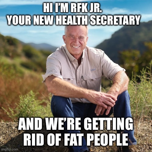 Rfk | HI I’M RFK JR. 
YOUR NEW HEALTH SECRETARY; AND WE’RE GETTING RID OF FAT PEOPLE | image tagged in rfk,funny memes,triggered liberal,maga,donald trump,2024 | made w/ Imgflip meme maker