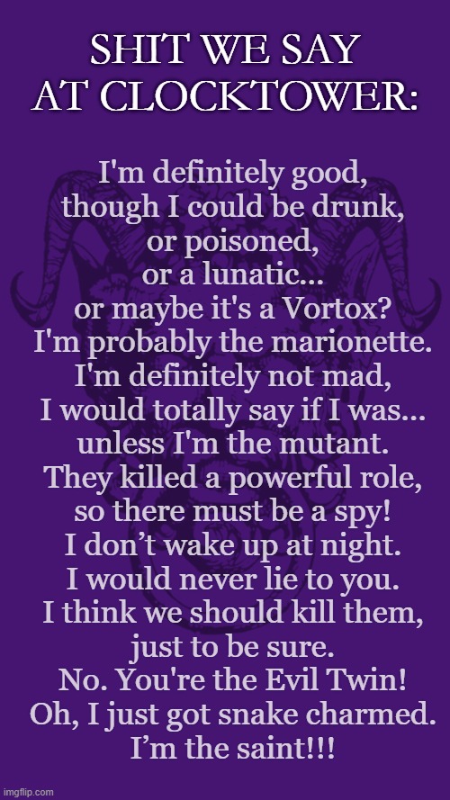 Shit we say at Blood on the Clocktower | SHIT WE SAY AT CLOCKTOWER:; I'm definitely good,
though I could be drunk,
or poisoned,
or a lunatic...
or maybe it's a Vortox?
I'm probably the marionette.
I'm definitely not mad,
I would totally say if I was...
unless I'm the mutant.
They killed a powerful role,
so there must be a spy!
I don’t wake up at night.
I would never lie to you.
I think we should kill them,
just to be sure.
No. You're the Evil Twin!
Oh, I just got snake charmed.
I’m the saint!!! | image tagged in social deduction game,blood on the clocktower,rpg,shit we say | made w/ Imgflip meme maker
