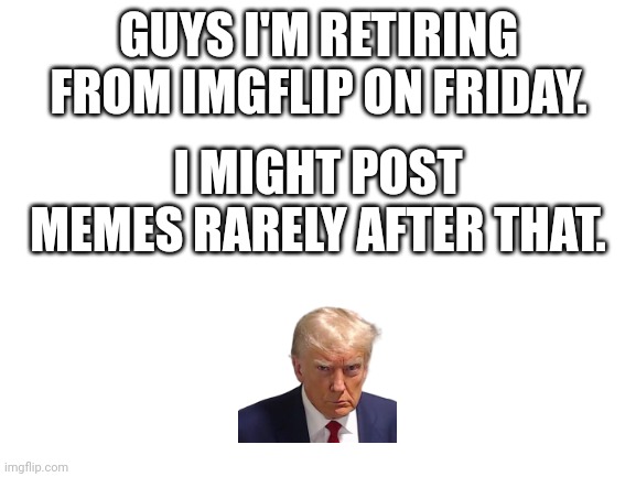 Bye bye... | GUYS I'M RETIRING FROM IMGFLIP ON FRIDAY. I MIGHT POST MEMES RARELY AFTER THAT. | image tagged in blank white template | made w/ Imgflip meme maker