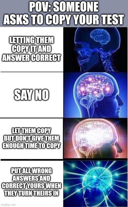 Unless it's your friend asking to copy | POV: SOMEONE ASKS TO COPY YOUR TEST; LETTING THEM COPY IT AND ANSWER CORRECT; SAY NO; LET THEM COPY BUT DON'T GIVE THEM ENOUGH TIME TO COPY; PUT ALL WRONG ANSWERS AND CORRECT YOURS WHEN THEY TURN THEIRS IN | image tagged in memes,expanding brain,school,test | made w/ Imgflip meme maker