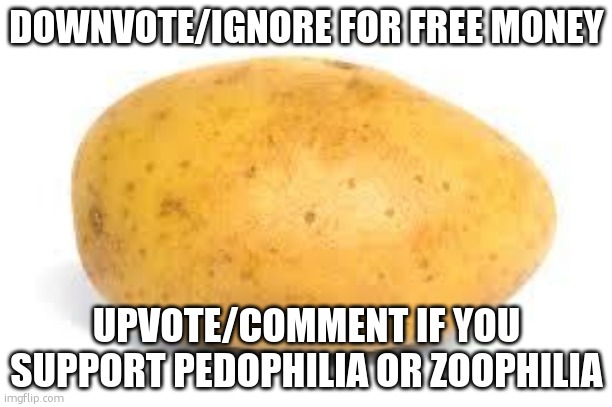 will this trigger fun stream? | DOWNVOTE/IGNORE FOR FREE MONEY; UPVOTE/COMMENT IF YOU SUPPORT PEDOPHILIA OR ZOOPHILIA | image tagged in pls downvote,pls,potato,fun stream | made w/ Imgflip meme maker