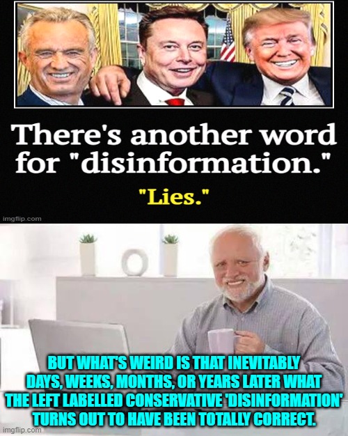 But the Left instantly memory-holes the after the fact revelation. | BUT WHAT'S WEIRD IS THAT INEVITABLY DAYS, WEEKS, MONTHS, OR YEARS LATER WHAT THE LEFT LABELLED CONSERVATIVE 'DISINFORMATION' TURNS OUT TO HAVE BEEN TOTALLY CORRECT. | image tagged in hide the pain harold | made w/ Imgflip meme maker