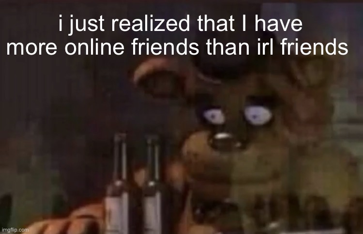 Freddy PTSD | i just realized that I have more online friends than irl friends | image tagged in freddy ptsd | made w/ Imgflip meme maker