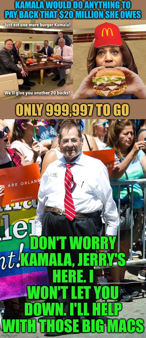 It's not Ben & Gerry's, It's Kamala & Gerry's | KAMALA WOULD DO ANYTHING TO PAY BACK THAT $20 MILLION SHE OWES; ONLY 999,997 TO GO; DON'T WORRY KAMALA, JERRY'S HERE. I WON'T LET YOU DOWN. I'LL HELP WITH THOSE BIG MACS | image tagged in jerry nadler | made w/ Imgflip meme maker