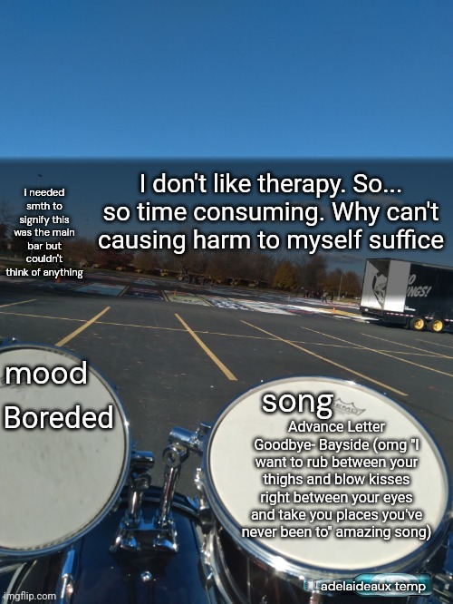 adelaideaux temp mk iv | I don't like therapy. So... so time consuming. Why can't causing harm to myself suffice; Boreded; Advance Letter Goodbye- Bayside (omg "I want to rub between your thighs and blow kisses right between your eyes and take you places you've never been to" amazing song) | image tagged in adelaideaux temp mk iv | made w/ Imgflip meme maker