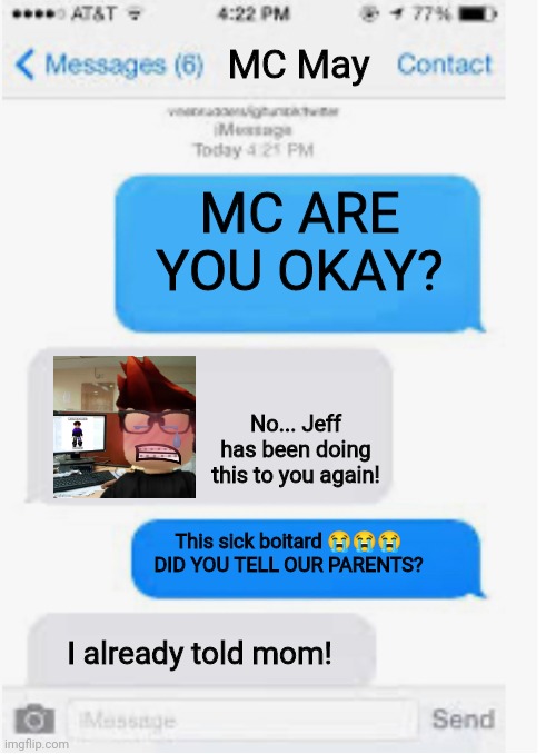 MC sent proof to William and sent him his reaction to the post... | MC May; MC ARE YOU OKAY? No... Jeff has been doing this to you again! This sick boitard 😭😭😭 DID YOU TELL OUR PARENTS? I already told mom! | image tagged in blank text conversation,mc,william,jeffrey,memes,incident | made w/ Imgflip meme maker