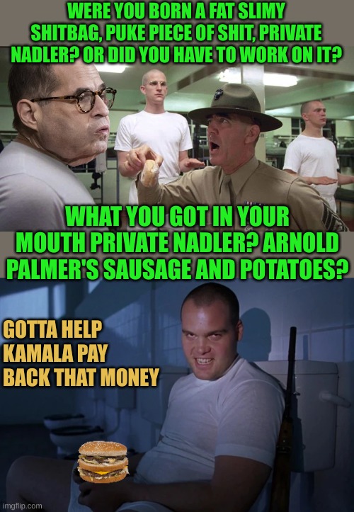 Nadler helps Kamala pay back her debt: Drives him crazy | WERE YOU BORN A FAT SLIMY SHITBAG, PUKE PIECE OF SHIT, PRIVATE NADLER? OR DID YOU HAVE TO WORK ON IT? WHAT YOU GOT IN YOUR MOUTH PRIVATE NADLER? ARNOLD PALMER'S SAUSAGE AND POTATOES? GOTTA HELP KAMALA PAY BACK THAT MONEY | made w/ Imgflip meme maker