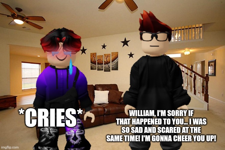 William cried when he arrived home after going to a friend's house... | WILLIAM, I'M SORRY IF THAT HAPPENED TO YOU... I WAS SO SAD AND SCARED AT THE SAME TIME! I'M GONNA CHEER YOU UP! *CRIES* | image tagged in mc,william,memes,jeffrey,incident,sad | made w/ Imgflip meme maker